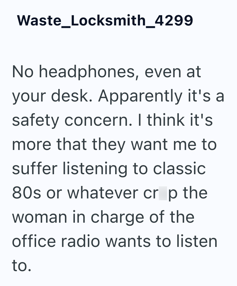 Waste_Locksmith_4299 No headphones, even at your desk. Apparently it's a safety concern. I think it's more that they want me to suffer listening to classic 80s or whatever crop the woman in charge of the office radio wants to listen to.
