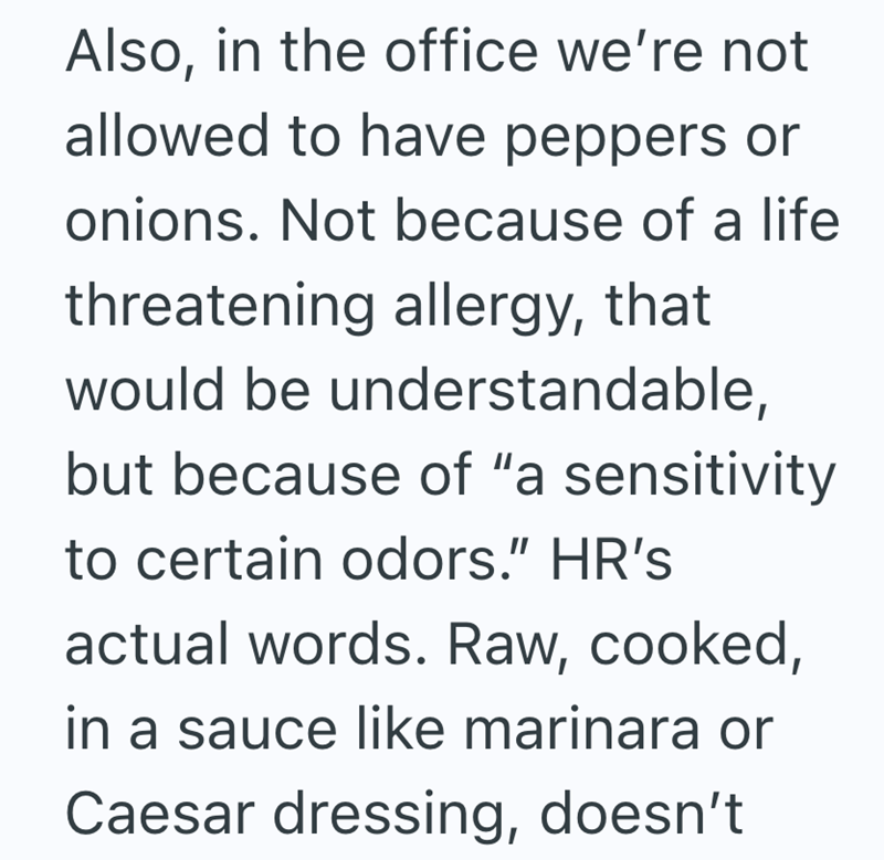 Also, in the office we're not allowed to have peppers or onions. Not because of a life threatening allergy, that would be understandable, but because of "a sensitivity to certain odors." HR's actual words. Raw, cooked, in a sauce like marinara or Caesar dressing, doesn't