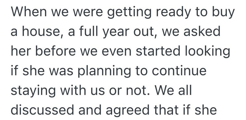 When we were getting ready to buy a house, a full year out, we asked her before we even started looking if she was planning to continue staying with us or not. We all discussed and agreed that if she