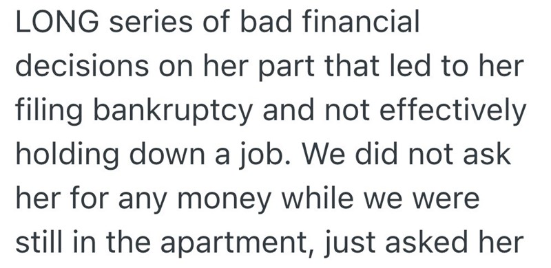 LONG series of bad financial decisions on her part that led to her filing bankruptcy and not effectively holding down a job. We did not ask her for any money while we were still in the apartment, just asked her