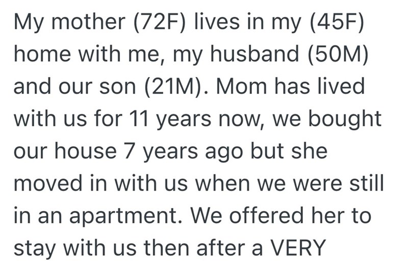My mother (72F) lives in my (45F) home with me, my husband (50M) and our son (21M). Mom has lived with us for 11 years now, we bought our house 7 years ago but she moved in with us when we were still in an apartment. We offered her to stay with us then after a VERY