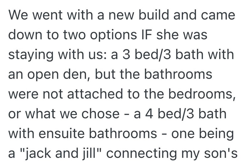 We went with a new build and came down to two options IF she was staying with us: a 3 bed/3 bath with an open den, but the bathrooms were not attached to the bedrooms, or what we chose a 4 bed/3 bath - with ensuite bathrooms - one being. a "jack and jill" connecting my son's