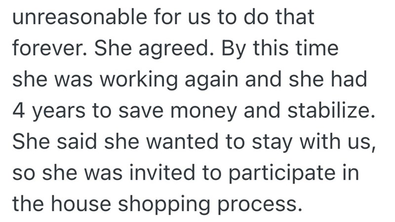 unreasonable for us to do that forever. She agreed. By this time she was working again and she had 4 years to save money and stabilize. She said she wanted to stay with us, so she was invited to participate in the house shopping process.