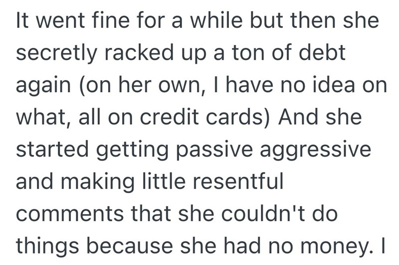 It went fine for a while but then she secretly racked up a ton of debt again (on her own, I have no idea on what, all on credit cards) And she started getting passive aggressive and making little resentful comments that she couldn't do things because she had no money. I