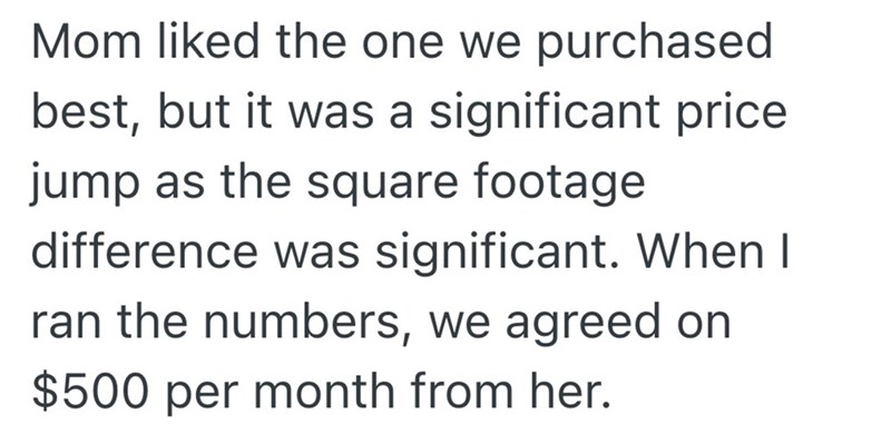 Mom liked the one we purchased best, but it was a significant price jump as the square footage difference was significant. When I ran the numbers, we agreed on $500 per month from her.