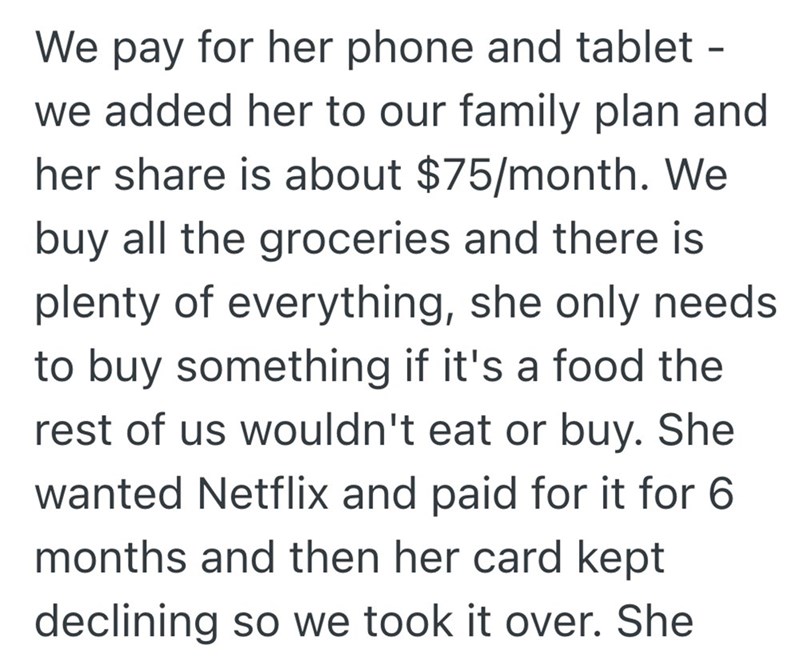 We pay for her phone and tablet - we added her to our family plan and her share is about $75/month. We buy all the groceries and there is plenty of everything, she only needs to buy something if it's a food the rest of us wouldn't eat or buy. She wanted Netflix and paid for it for 6 months and then her card kept declining so we took it over. She