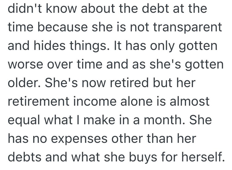 didn't know about the debt at the time because she is not transparent and hides things. It has only gotten worse over time and as she's gotten older. She's now retired but her retirement income alone is almost equal what I make in a month. She has no expenses other than her debts and what she buys for herself.