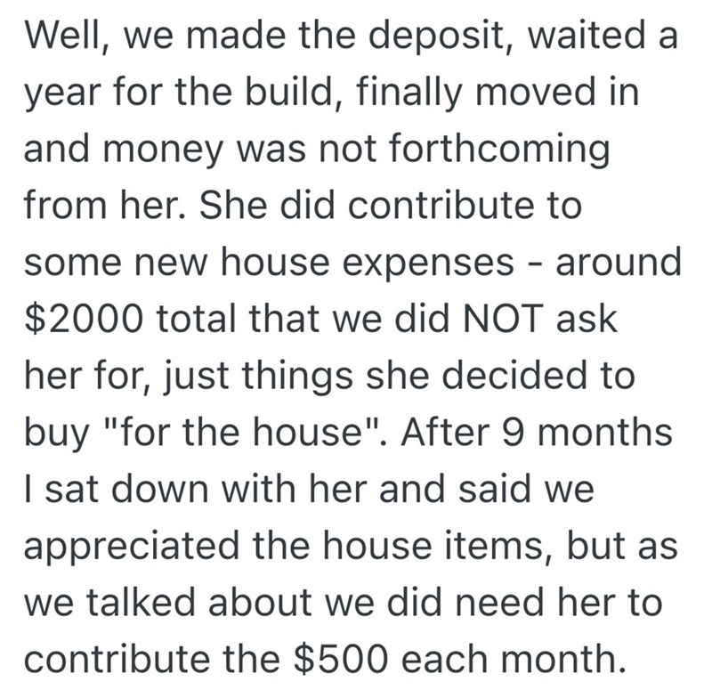 Well, we made the deposit, waited a year for the build, finally moved in and money was not forthcoming from her. She did contribute to some new house expenses - around $2000 total that we did NOT ask her for, just things she decided to buy "for the house". After 9 months I sat down with her and said we appreciated the house items, but as we talked about we did need her to contribute the $500 each month.