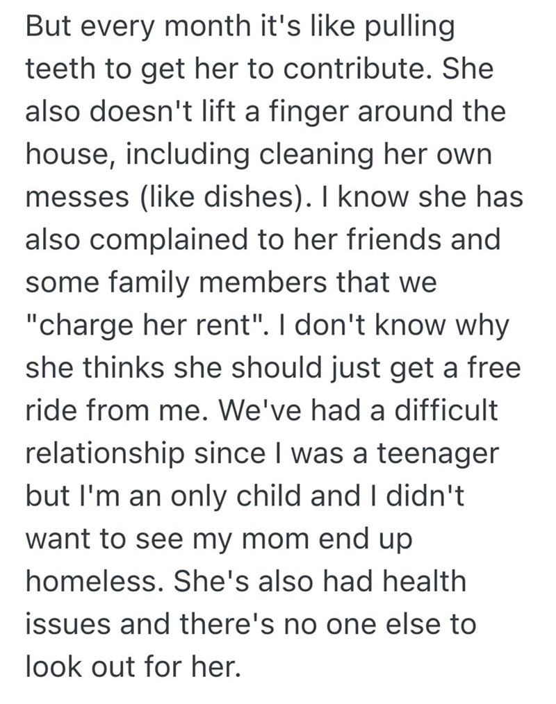 But every month it's like pulling teeth to get her to contribute. She also doesn't lift a finger around the house, including cleaning her own messes (like dishes). I know she has also complained to her friends and some family members that we "charge her rent". I don't know why she thinks she should just get a free ride from me. We've had a difficult relationship since I was a teenager but I'm an only child and I didn't want to see my mom end up homeless. She's also had health issues and there's