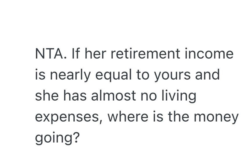 NTA. If her retirement income is nearly equal to yours and she has almost no living expenses, where is the money going?