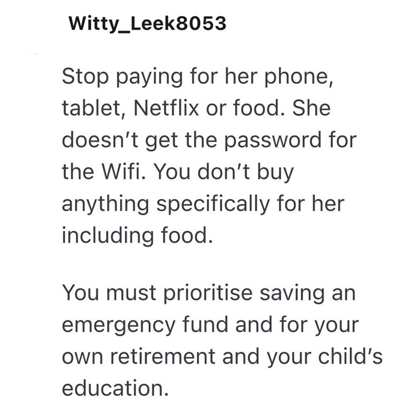Witty_Leek8053 Stop paying for her phone, tablet, Netflix or food. She doesn't get the password for the Wifi. You don't buy anything specifically for her including food. You must prioritise saving an emergency fund and for your own retirement and your child's education.