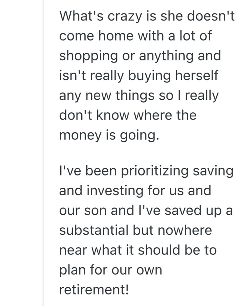 What's crazy is she doesn't come home with a lot of shopping or anything and isn't really buying herself any new things so I really don't know where the money is going. I've been prioritizing saving and investing for us and our son and I've saved up a substantial but nowhere near what it should be to plan for our own retirement!