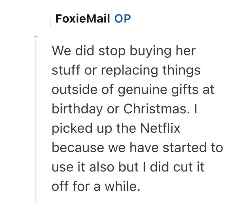 FoxieMail OP We did stop buying her stuff or replacing things outside of genuine gifts at birthday or Christmas. I picked up the Netflix because we have started to use it also but I did cut it off for a while.