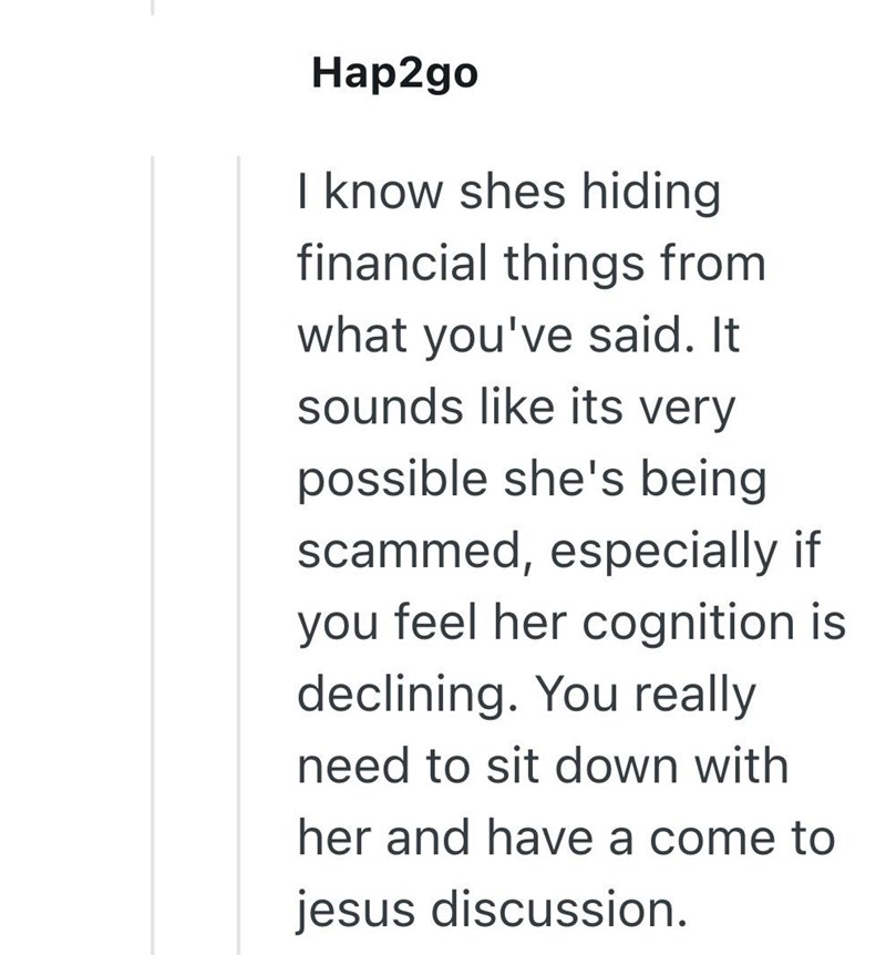 Hap2go I know shes hiding financial things from what you've said. It sounds like its very possible she's being scammed, especially if you feel her cognition is declining. You really need to sit down with her and have a come to jesus discussion.