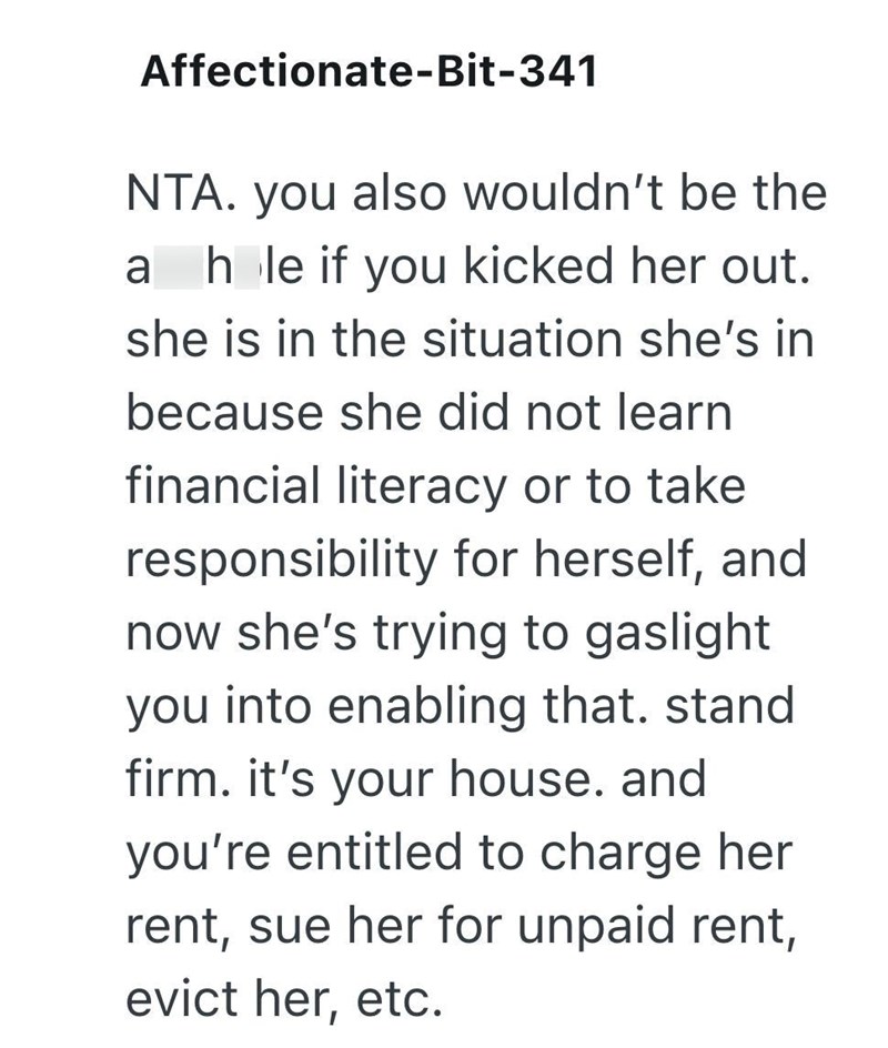 Affectionate-Bit-341 NTA. you also wouldn't be the a hole if you kicked her out. she is in the situation she's in because she did not learn financial literacy or to take responsibility for herself, and now she's trying to gaslight you into enabling that. stand firm. it's your house. and you're entitled to charge her rent, sue her for unpaid rent, evict her, etc.