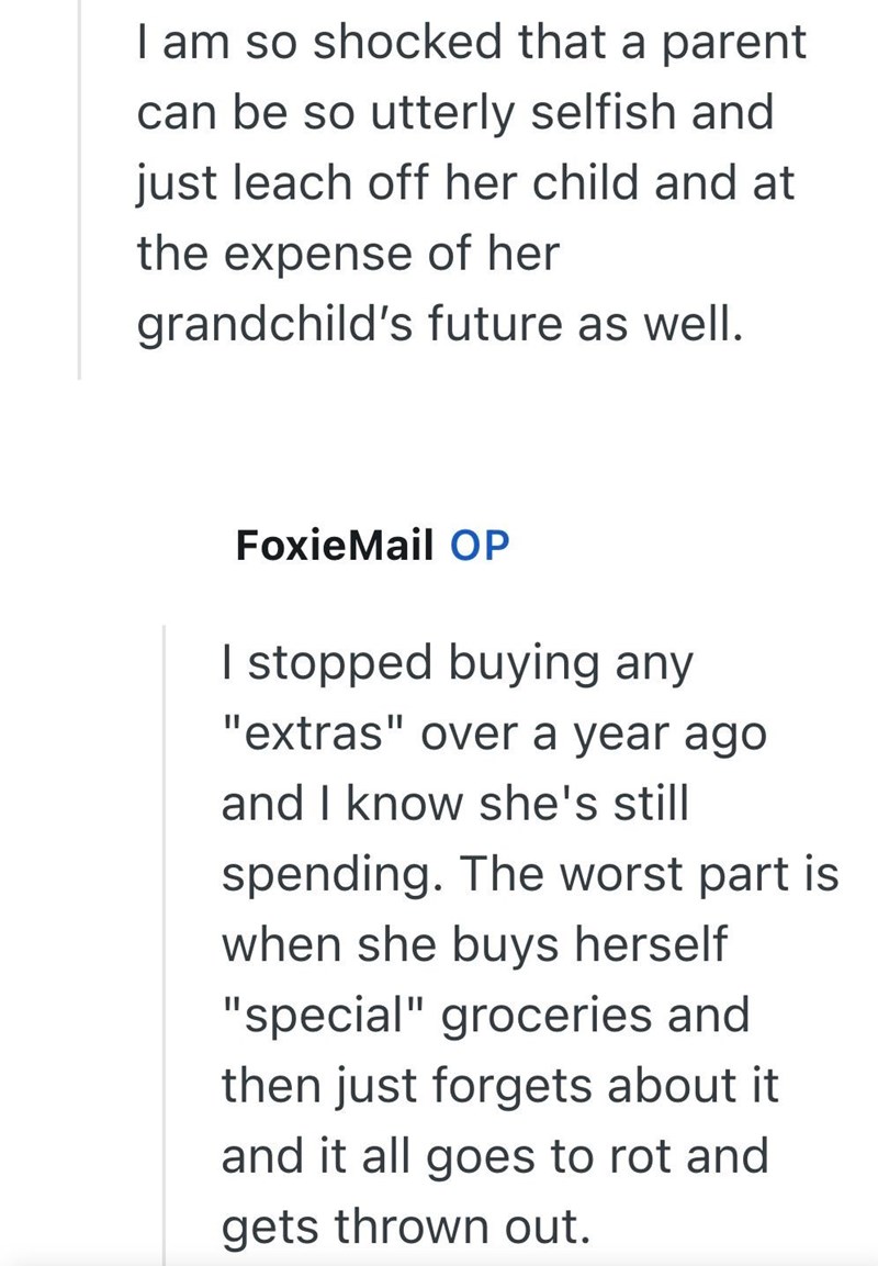 I am so shocked that a parent can be so utterly selfish and just leach off her child and at the expense of her grandchild's future as well. FoxieMail OP I stopped buying any "extras" over a year ago and I know she's still spending. The worst part is when she buys herself "special" groceries and then just forgets about it and it all goes to rot and gets thrown out.