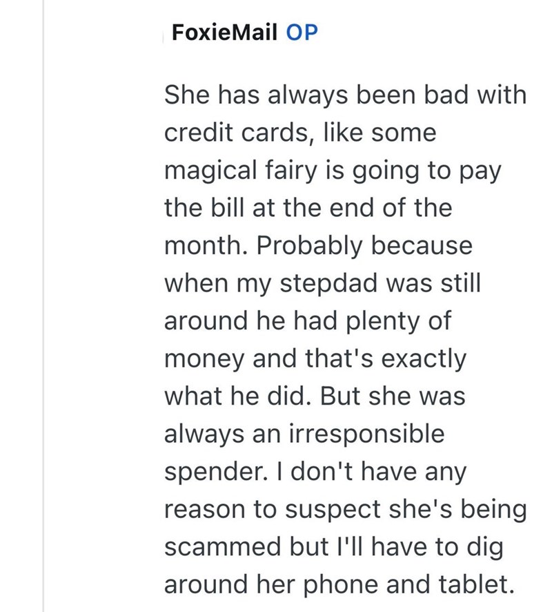 FoxieMail OP She has always been bad with credit cards, like some magical fairy is going to pay the bill at the end of the month. Probably because when my stepdad was still around he had plenty of money and that's exactly what he did. But she was always an irresponsible spender. I don't have any reason to suspect she's being scammed but I'll have to dig around her phone and tablet.