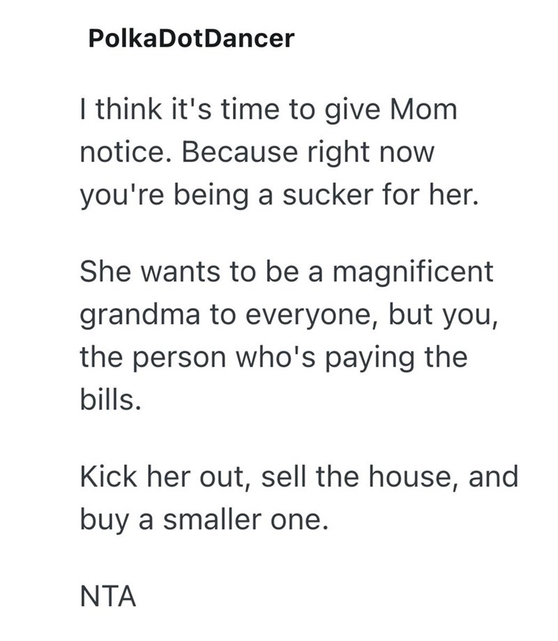 Polka Dot Dancer I think it's time to give Mom notice. Because right now you're being a sucker for her. She wants to be a magnificent grandma to everyone, but you, the person who's paying the bills. Kick her out, sell the house, and buy a smaller one. NTA