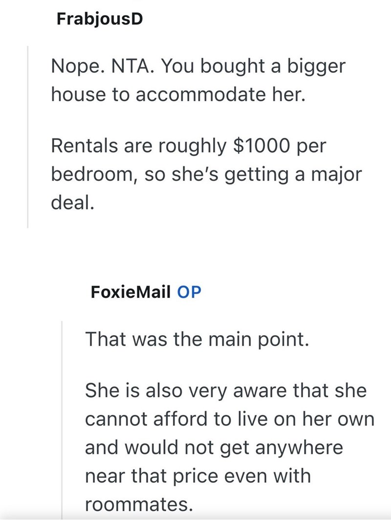 FrabjousD Nope. NTA. You bought a bigger house to accommodate her. Rentals are roughly $1000 per bedroom, so she's getting a major deal. FoxieMail OP That was the main point. She is also very aware that she cannot afford to live on her own and would not get anywhere. near that price even with roommates.