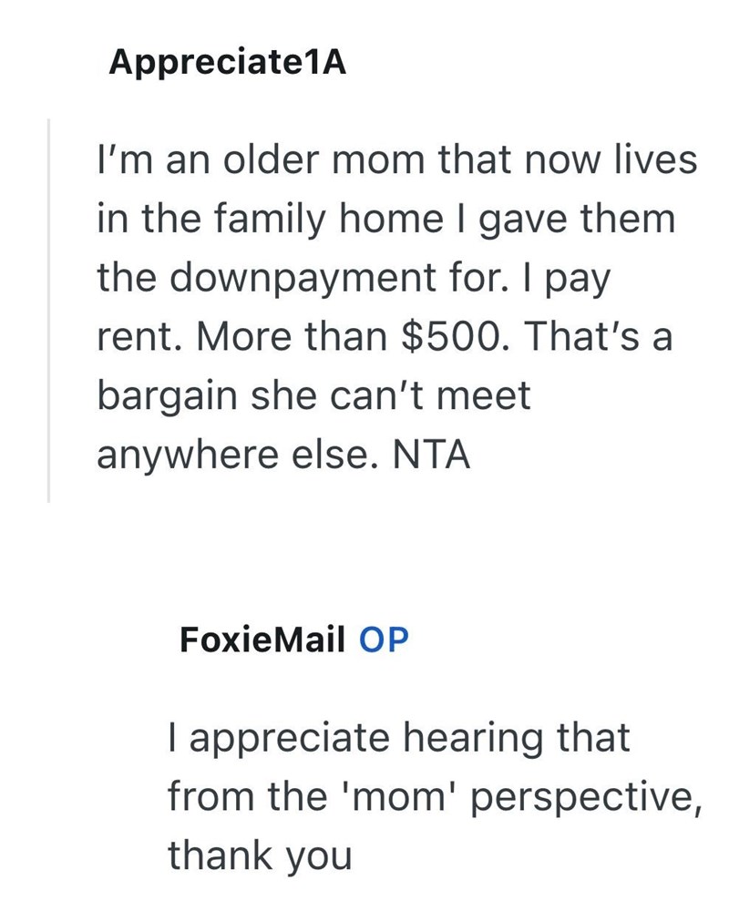 Appreciate1A I'm an older mom that now lives in the family home I gave them the downpayment for. I pay rent. More than $500. That's a bargain she can't meet anywhere else. NTA FoxieMail OP I appreciate hearing that from the 'mom' perspective, thank you
