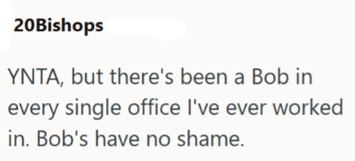 20Bishops YNTA, but there's been a Bob in every single office I've ever worked in. Bob's have no shame.