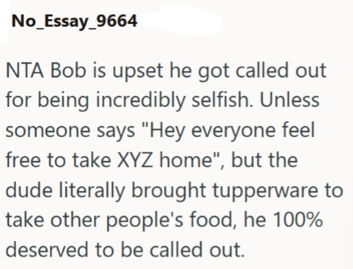 No_Essay_9664 NTA Bob is upset he got called out for being incredibly selfish. Unless someone says "Hey everyone feel free to take XYZ home", but the dude literally brought tupperware to take other people's food, he 100% deserved to be called out.