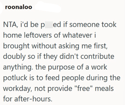 roonaloo NTA, i'd be pred if someone took home leftovers of whatever i brought without asking me first, doubly so if they didn't contribute anything. the purpose of a work potluck is to feed people during the workday, not provide "free" meals for after-hours.