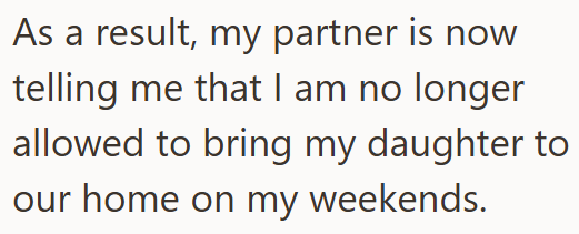 As a result, my partner is now telling me that I am no longer allowed to bring my daughter to our home on my weekends.