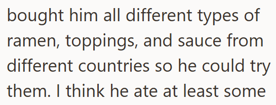 bought him all different types of ramen, toppings, and sauce from different countries so he could try them. I think he ate at least some