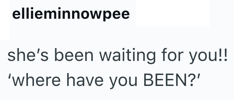 ellieminnowpee she's been waiting for you!! 'where have you BEEN?'