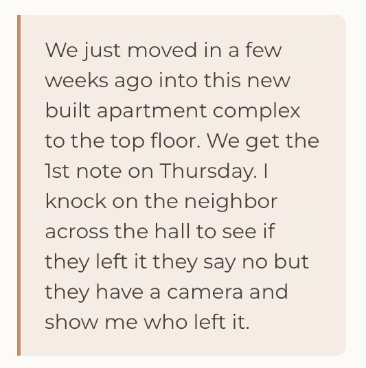 We just moved in a few weeks ago into this new built apartment complex to the top floor. We get the 1st note on Thursday. I knock on the neighbor across the hall to see if they left it they say no but they have a camera and show me who left it.