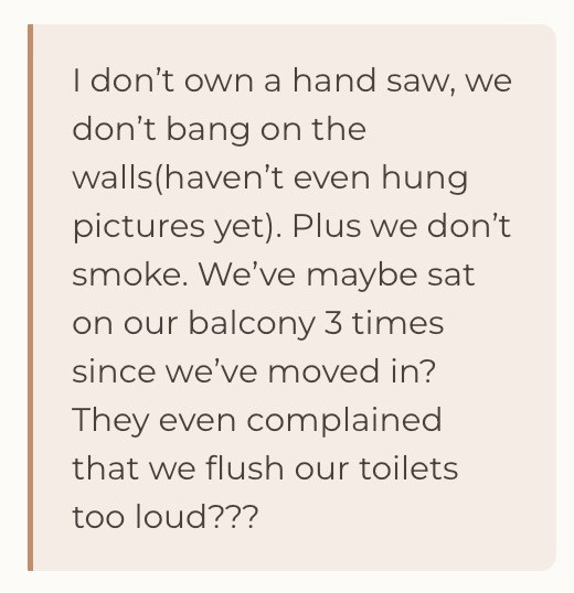 I don't own a hand saw, we don't bang on the walls (haven't even hung pictures yet). Plus we don't smoke. We've maybe sat on our balcony 3 times since we've moved in? They even complained that we flush our toilets too loud???