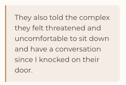They also told the complex they felt threatened and uncomfortable to sit down and have a conversation since I knocked on their door.