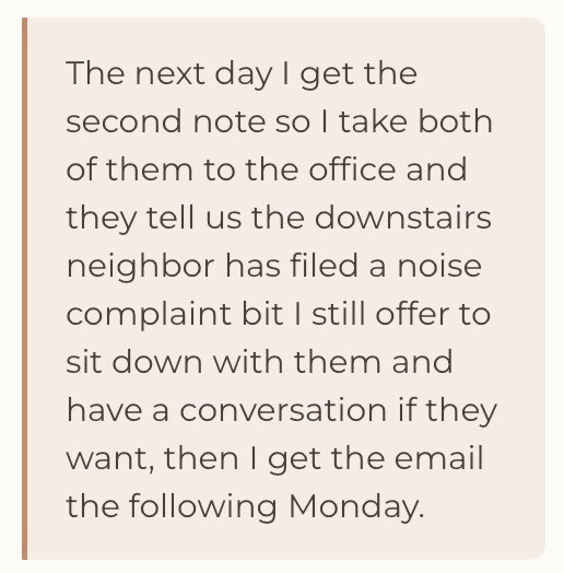 The next day I get the second note so I take both of them to the office and they tell us the downstairs neighbor has filed a noise complaint bit I still offer to sit down with them and have a conversation if they want, then I get the email the following Monday.