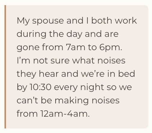 My spouse and I both work during the day and are gone from 7am to 6pm. I'm not sure what noises they hear and we're in bed by 10:30 every night so we can't be making noises from 12am-4am.