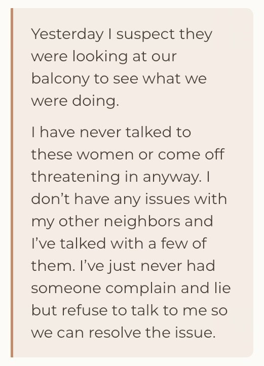Yesterday I suspect they were looking at our balcony to see what we were doing. I have never talked to these women or come off threatening in anyway. I don't have any issues with my other neighbors and I've talked with a few of them. I've just never had someone complain and lie but refuse to talk to me so we can resolve the issue.