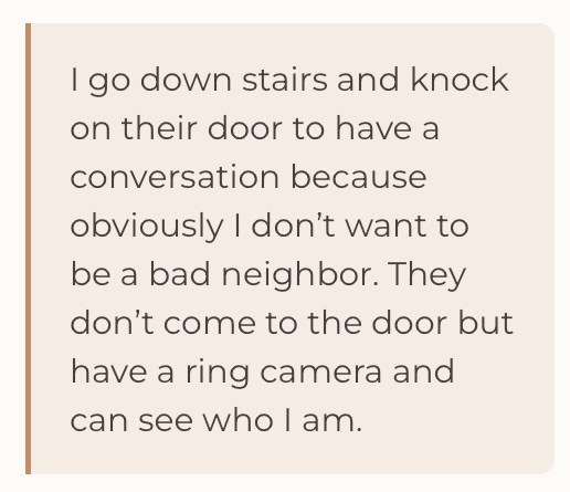I go down stairs and knock on their door to have a conversation because obviously I don't want to be a bad neighbor. They don't come to the door but have a ring camera and can see who I am.