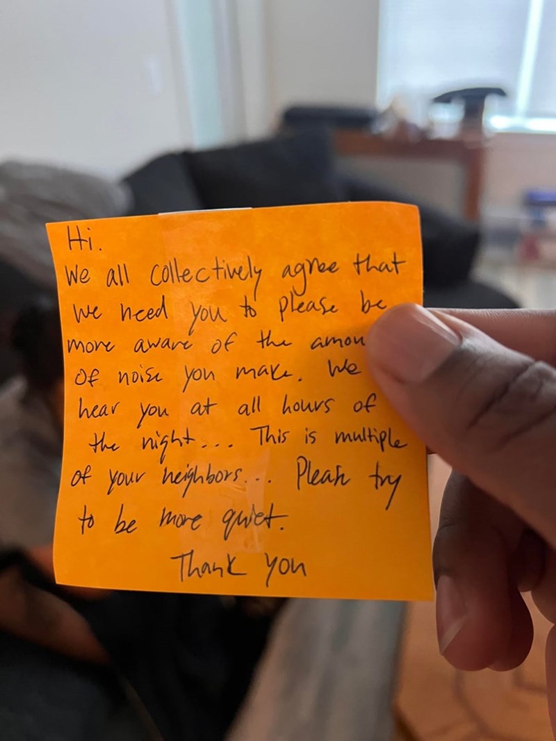 Hi. We all collectively agree We need You that to please be more aware of the amou Of noise you make. We hear you at all hours of the night... This is multiple of your neighbors... Pleak try to be more quiet. Thank you T