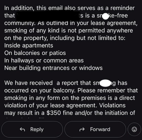 In addition, this email also serves as a reminder that ts is a snoke-free community. As outlined in your lease agreement, smoking of any kind is not permitted anywhere on the property, including but not limited to: Inside apartments On balconies or patios In hallways or common areas Near building entrances or windows We have received a report that sm g has occurred on your balcony. Please remember that smoking in any form on the premises is a direct violation of your lease agreement. Violations