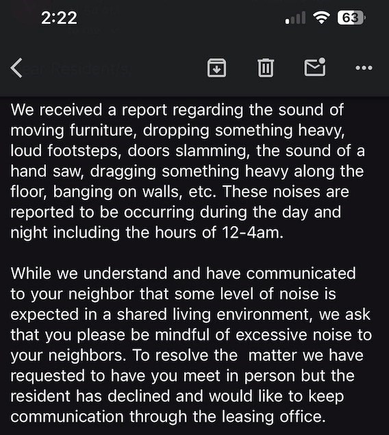 2:22 63 < Kear Resident/s, ㄖㄖ We received a report regarding the sound of moving furniture, dropping something heavy, loud footsteps, doors slamming, the sound of a hand saw, dragging something heavy along the floor, banging on walls, etc. These noises are reported to be occurring during the day and night including the hours of 12-4am. While we understand and have communicated to your neighbor that some level of noise is expected in a shared living environment, we ask that you please be mindful
