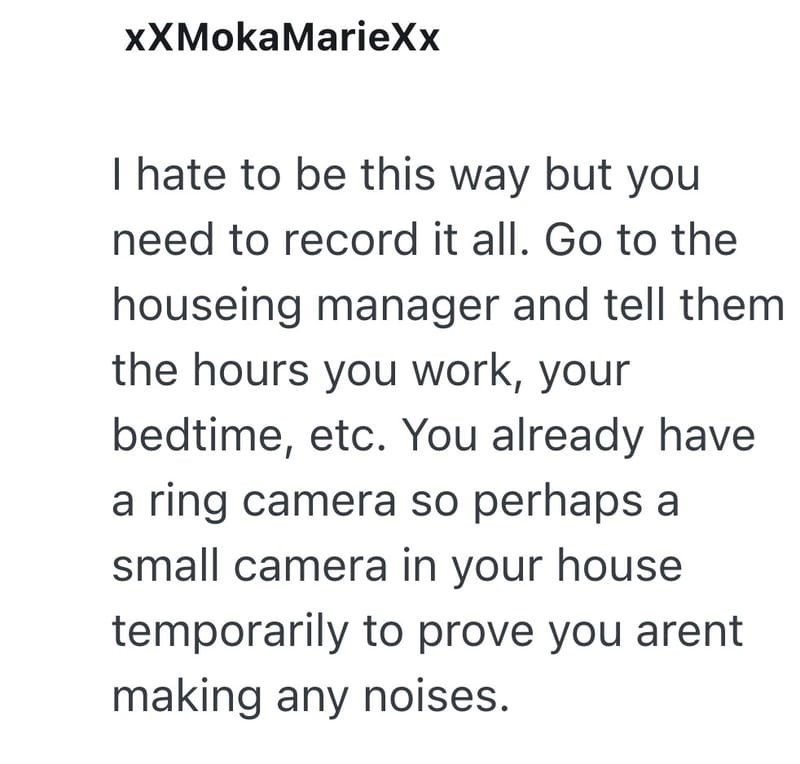 XXMokaMarieXx I hate to be this way but you need to record it all. Go to the houseing manager and tell them the hours you work, your bedtime, etc. You already have a ring camera so perhaps a small camera in your house temporarily to prove you arent making any noises.