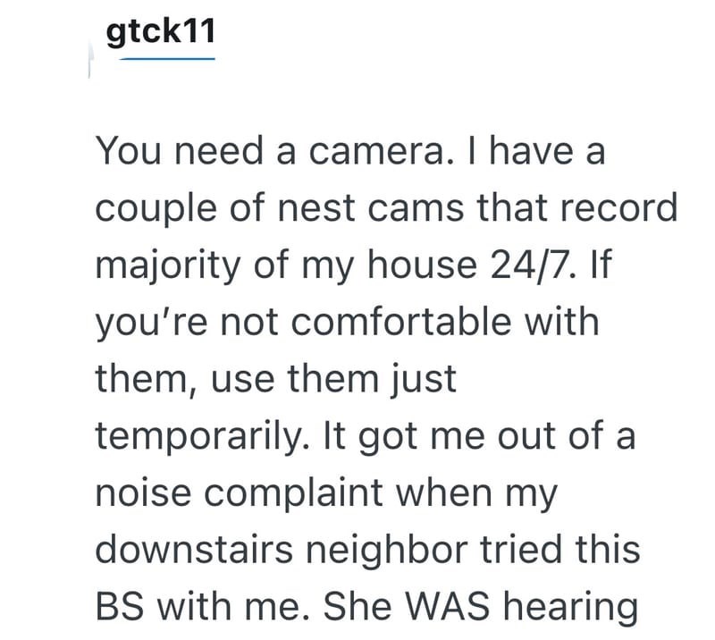 gtck11 You need a camera. I have a couple of nest cams that record majority of my house 24/7. If you're not comfortable with them, use them just temporarily. It got me out of a noise complaint when my downstairs neighbor tried this BS with me. She WAS hearing