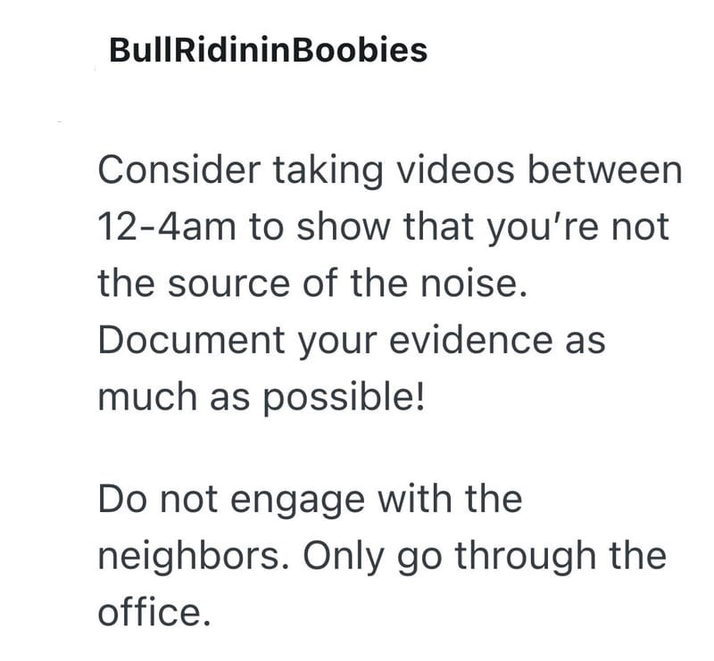 Bull RidininBoobies Consider taking videos between 12-4am to show that you're not the source of the noise. Document your evidence as much as possible! Do not engage with the neighbors. Only go through the office.