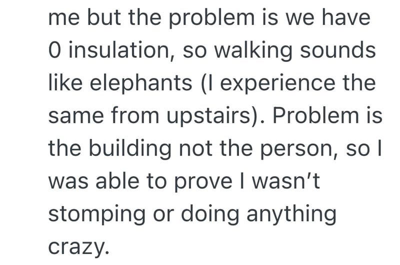 me but the problem is we have O insulation, so walking sounds like elephants (I experience the same from upstairs). Problem is the building not the person, so I was able to prove I wasn't stomping or doing anything crazy.