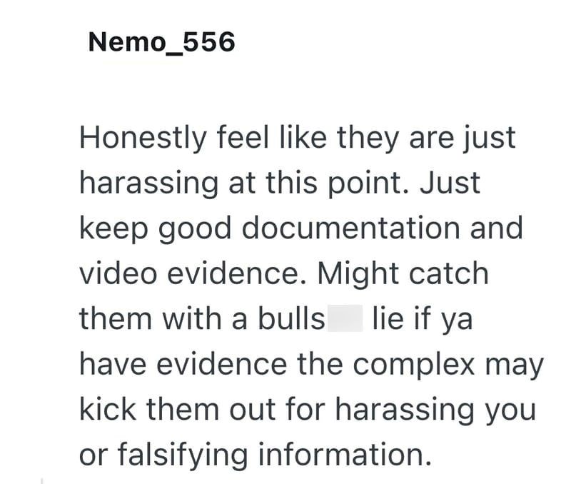 Nemo_556 Honestly feel like they are just harassing at this point. Just keep good documentation and video evidence. Might catch them with a bulls lie if ya have evidence the complex may kick them out for harassing you or falsifying information.