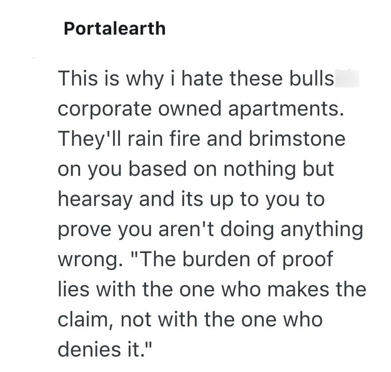 Portalearth This is why i hate these bulls corporate owned apartments. They'll rain fire and brimstone on you based on nothing but hearsay and its up to you to prove you aren't doing anything wrong. "The burden of proof lies with the one who makes the claim, not with the one who denies it."