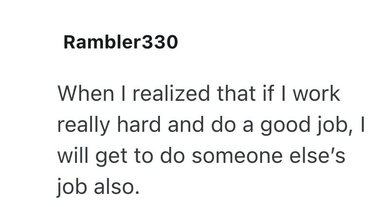 Rambler330 When I realized that if I work really hard and do a good job, I will get to do someone else's job also.