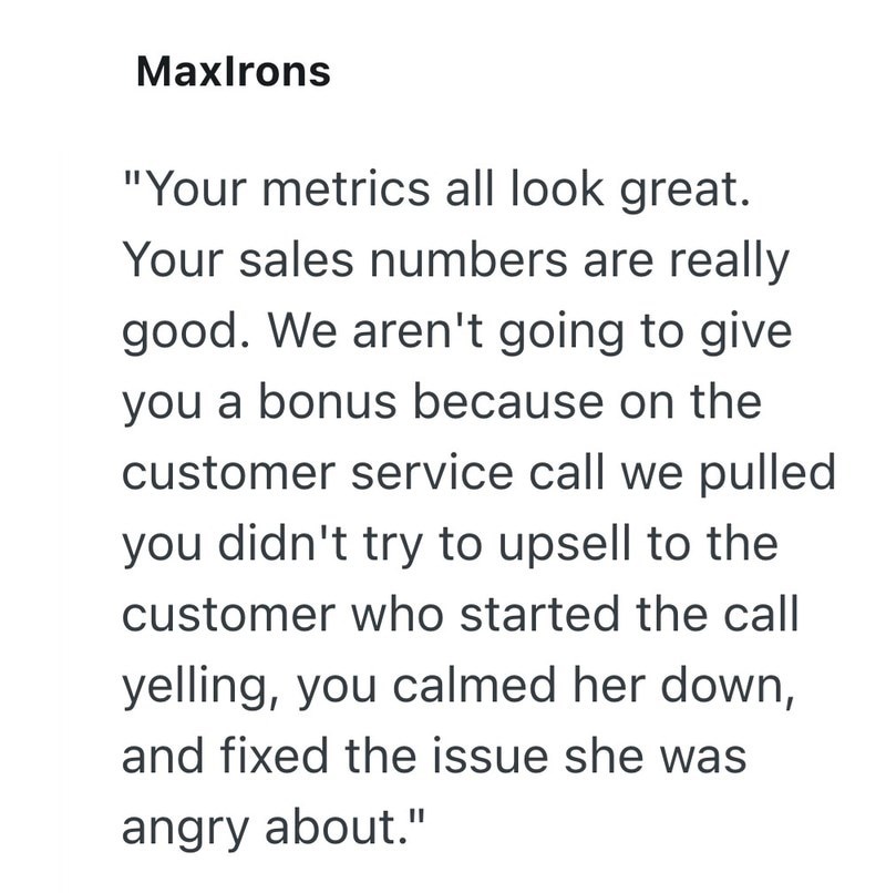 MaxIrons "Your metrics all look great. Your sales numbers are really good. We aren't going to give you a bonus because on the customer service call we pulled you didn't try to upsell to the customer who started the call yelling, you calmed her down, and fixed the issue she was angry about."