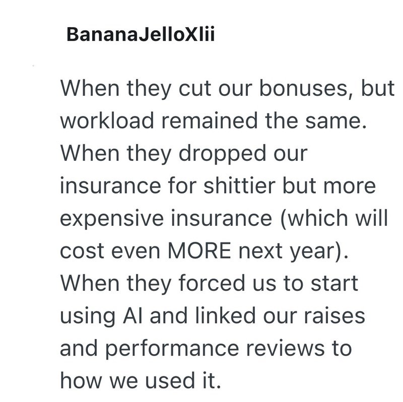 BananaJelloXlii When they cut our bonuses, but workload remained the same. When they dropped our insurance for shittier but more expensive insurance (which will cost even MORE next year). When they forced us to start using Al and linked our raises and performance reviews to how we used it.
