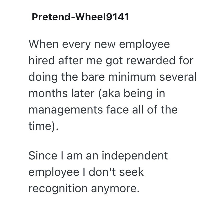 Pretend-Wheel9141 When every new employee hired after me got rewarded for doing the bare minimum several months later (aka being in managements face all of the time). Since I am an independent employee I don't seek recognition anymore.